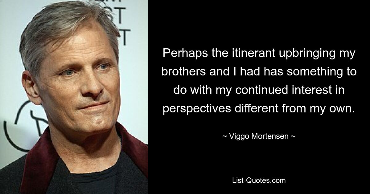 Perhaps the itinerant upbringing my brothers and I had has something to do with my continued interest in perspectives different from my own. — © Viggo Mortensen