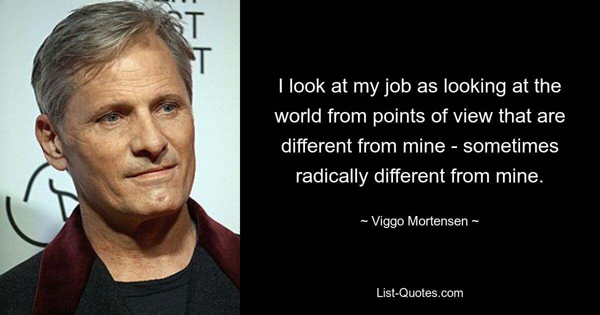 I look at my job as looking at the world from points of view that are different from mine - sometimes radically different from mine. — © Viggo Mortensen