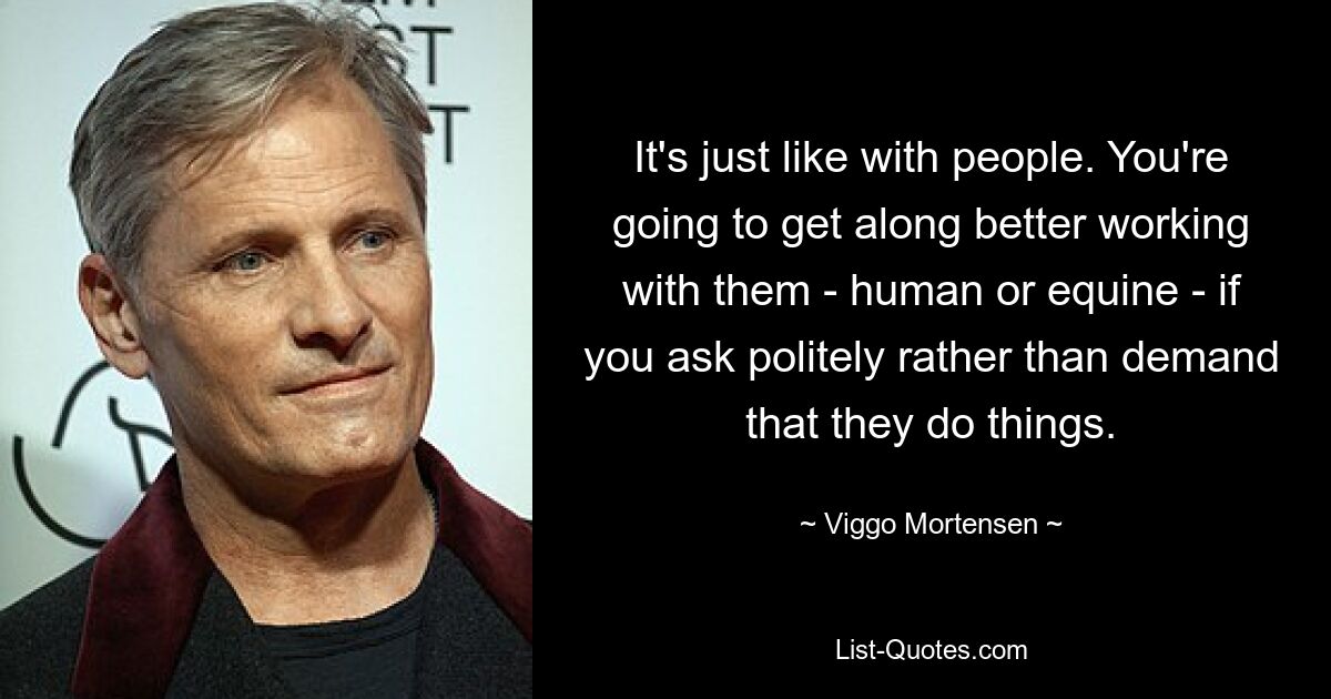 It's just like with people. You're going to get along better working with them - human or equine - if you ask politely rather than demand that they do things. — © Viggo Mortensen