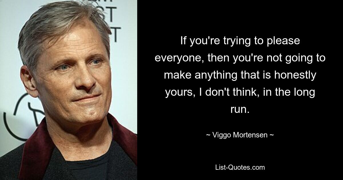 If you're trying to please everyone, then you're not going to make anything that is honestly yours, I don't think, in the long run. — © Viggo Mortensen