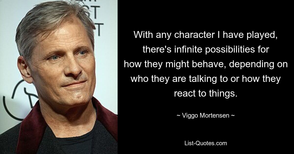 With any character I have played, there's infinite possibilities for how they might behave, depending on who they are talking to or how they react to things. — © Viggo Mortensen