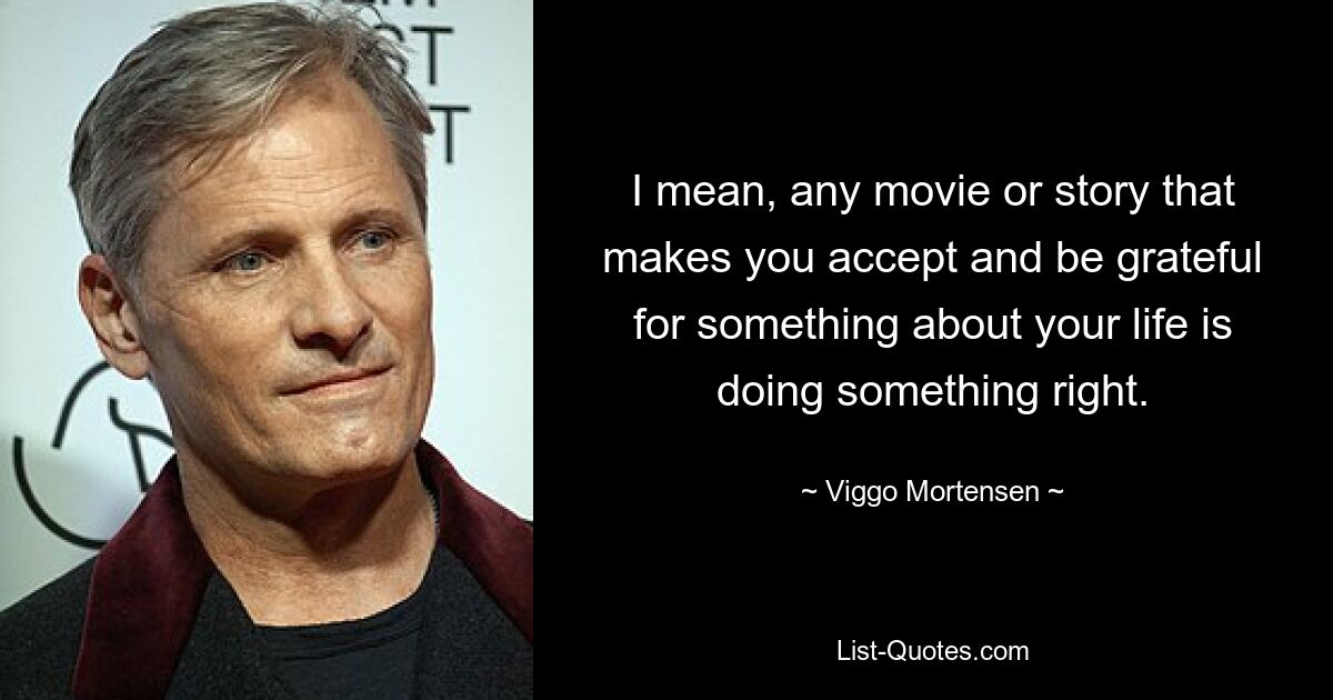 I mean, any movie or story that makes you accept and be grateful for something about your life is doing something right. — © Viggo Mortensen