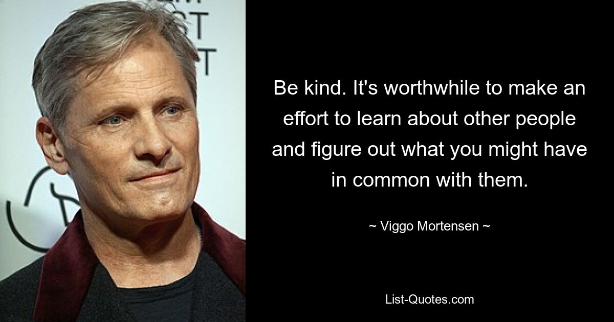 Be kind. It's worthwhile to make an effort to learn about other people and figure out what you might have in common with them. — © Viggo Mortensen