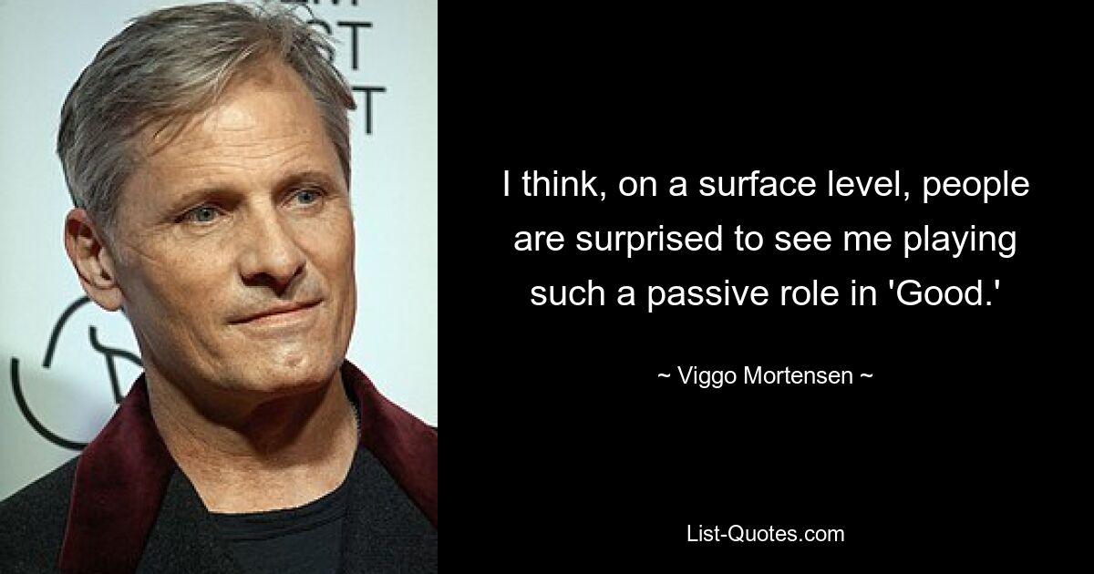 I think, on a surface level, people are surprised to see me playing such a passive role in 'Good.' — © Viggo Mortensen