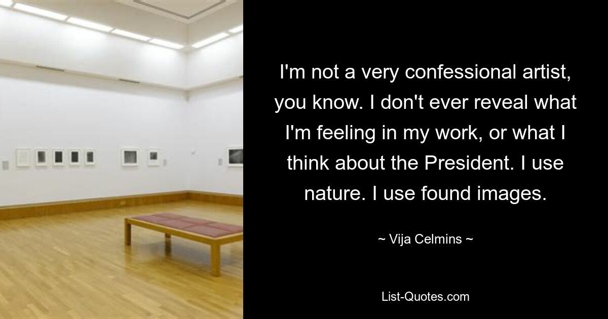 I'm not a very confessional artist, you know. I don't ever reveal what I'm feeling in my work, or what I think about the President. I use nature. I use found images. — © Vija Celmins