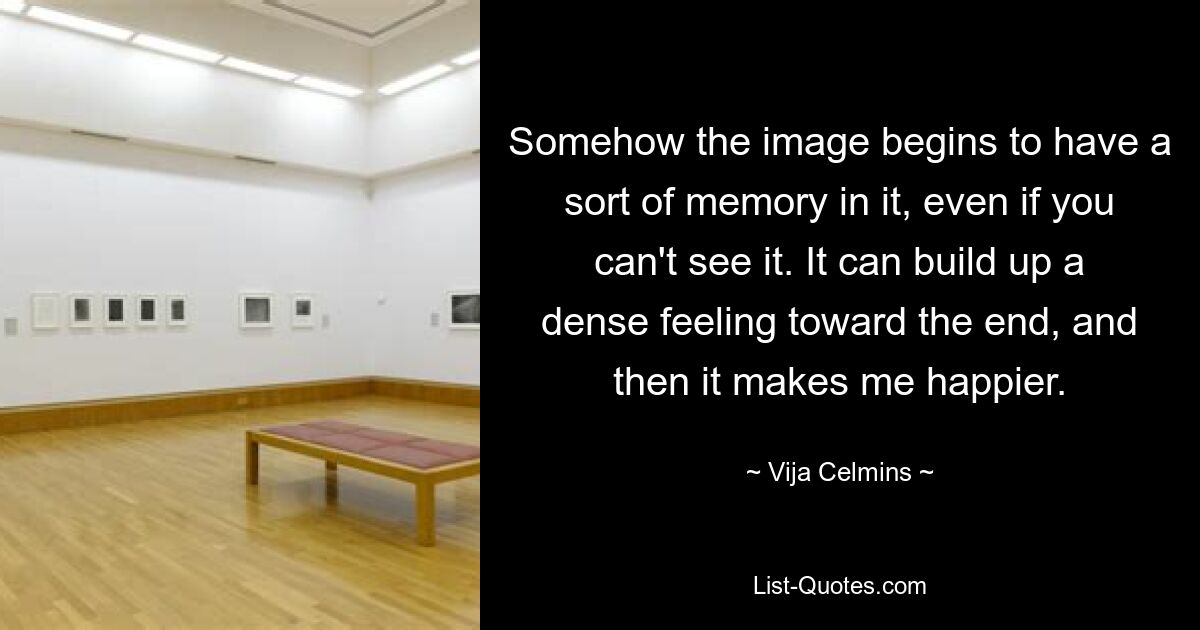 Somehow the image begins to have a sort of memory in it, even if you can't see it. It can build up a dense feeling toward the end, and then it makes me happier. — © Vija Celmins