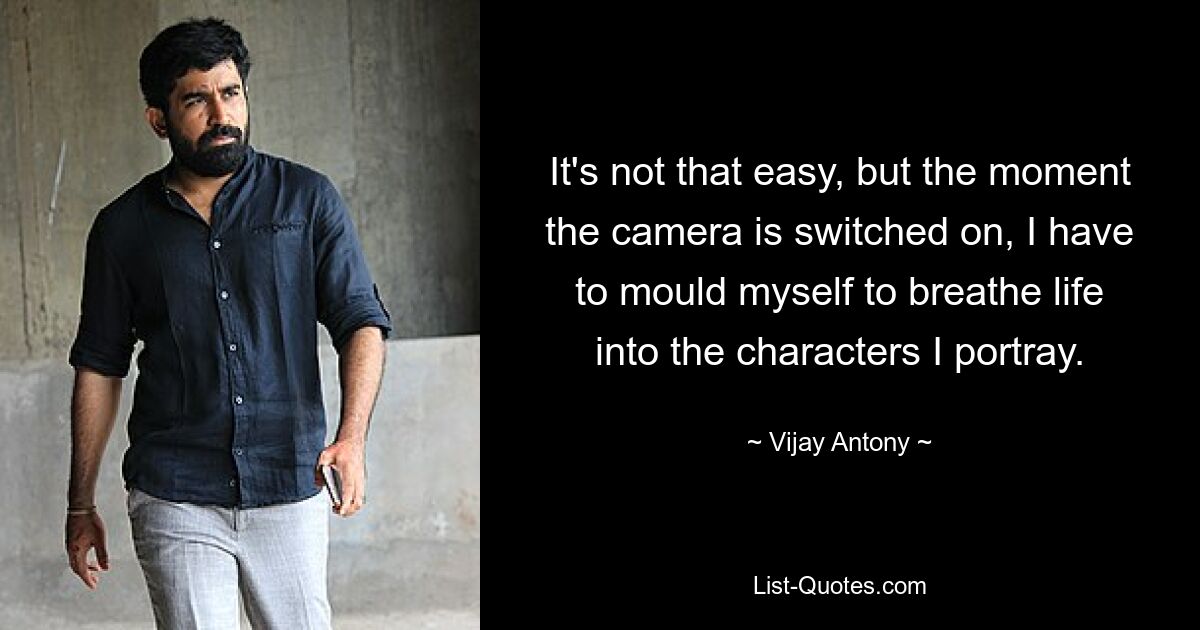 It's not that easy, but the moment the camera is switched on, I have to mould myself to breathe life into the characters I portray. — © Vijay Antony