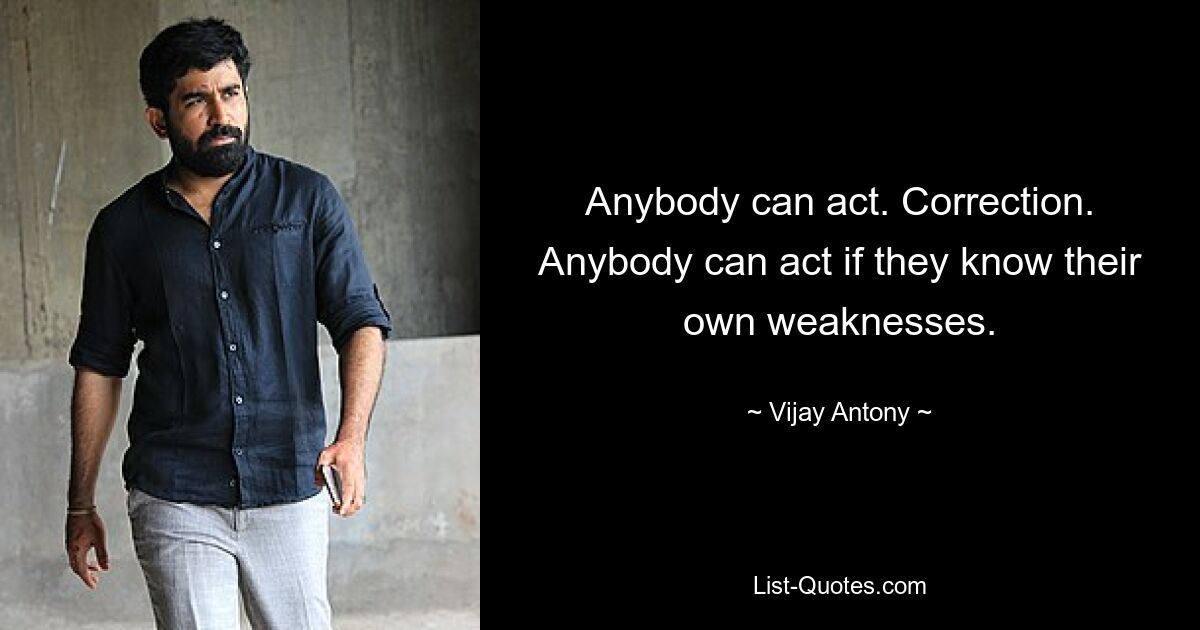 Anybody can act. Correction. Anybody can act if they know their own weaknesses. — © Vijay Antony