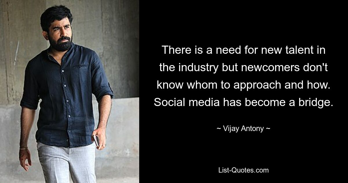 There is a need for new talent in the industry but newcomers don't know whom to approach and how. Social media has become a bridge. — © Vijay Antony