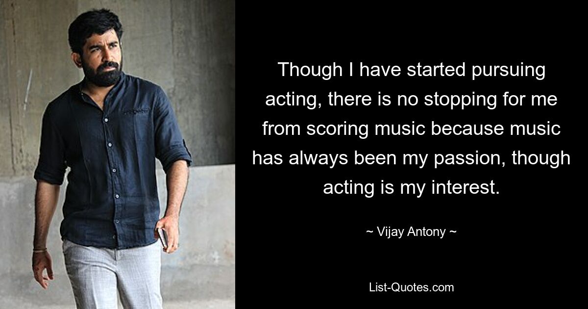 Though I have started pursuing acting, there is no stopping for me from scoring music because music has always been my passion, though acting is my interest. — © Vijay Antony