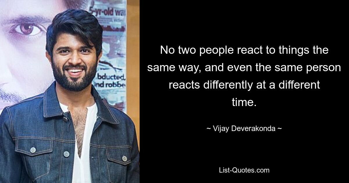 No two people react to things the same way, and even the same person reacts differently at a different time. — © Vijay Deverakonda