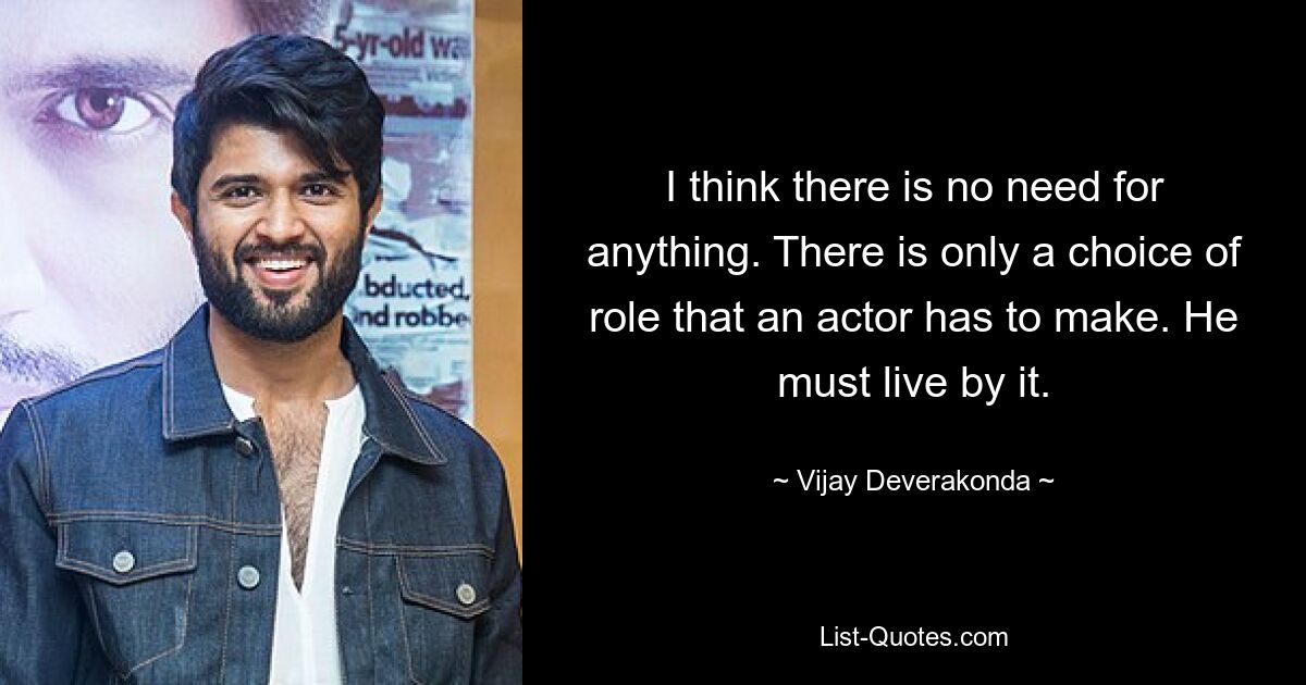 I think there is no need for anything. There is only a choice of role that an actor has to make. He must live by it. — © Vijay Deverakonda