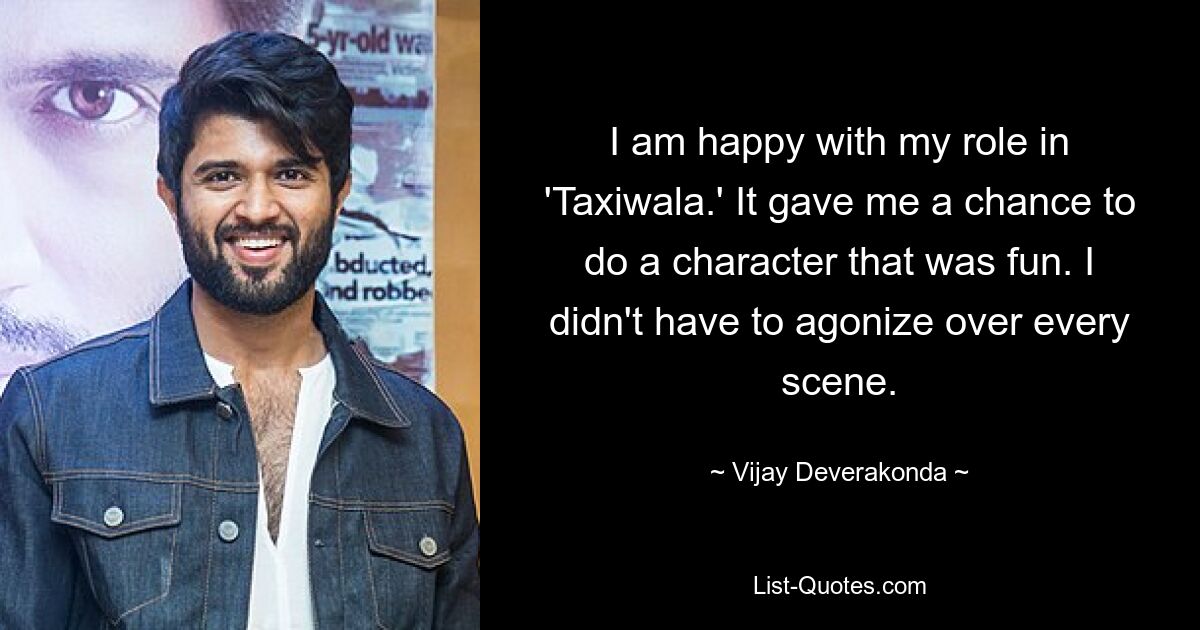 I am happy with my role in 'Taxiwala.' It gave me a chance to do a character that was fun. I didn't have to agonize over every scene. — © Vijay Deverakonda