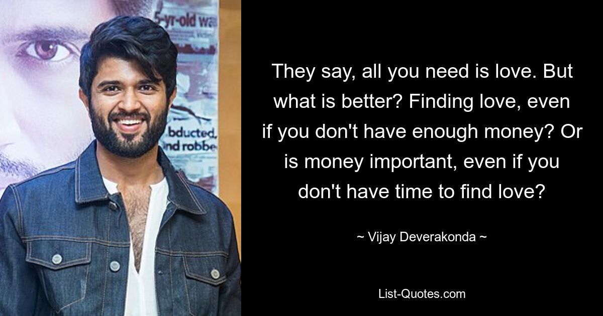 They say, all you need is love. But what is better? Finding love, even if you don't have enough money? Or is money important, even if you don't have time to find love? — © Vijay Deverakonda