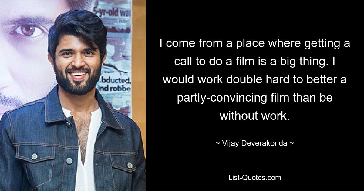 I come from a place where getting a call to do a film is a big thing. I would work double hard to better a partly-convincing film than be without work. — © Vijay Deverakonda