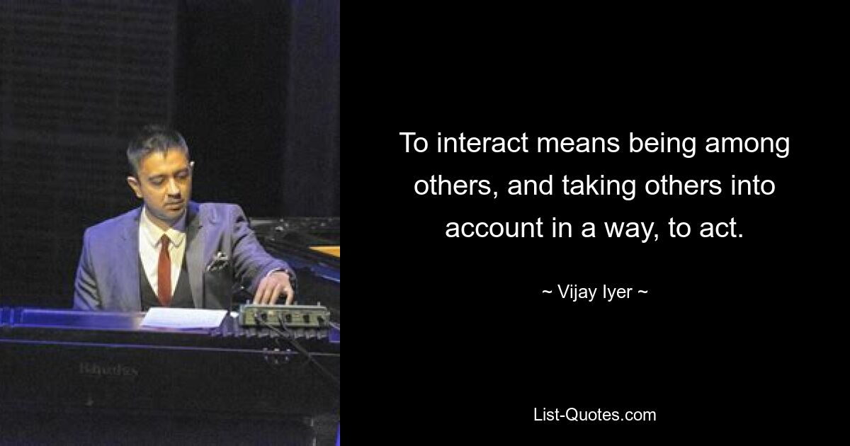 To interact means being among others, and taking others into account in a way, to act. — © Vijay Iyer