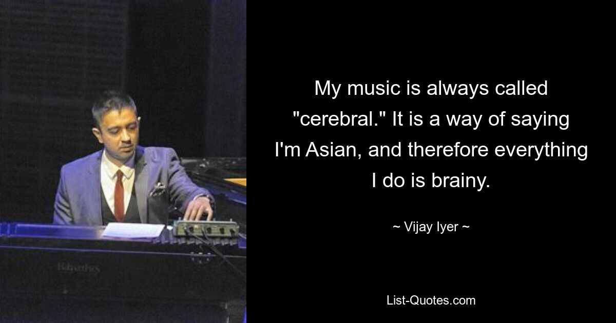 My music is always called "cerebral." It is a way of saying I'm Asian, and therefore everything I do is brainy. — © Vijay Iyer