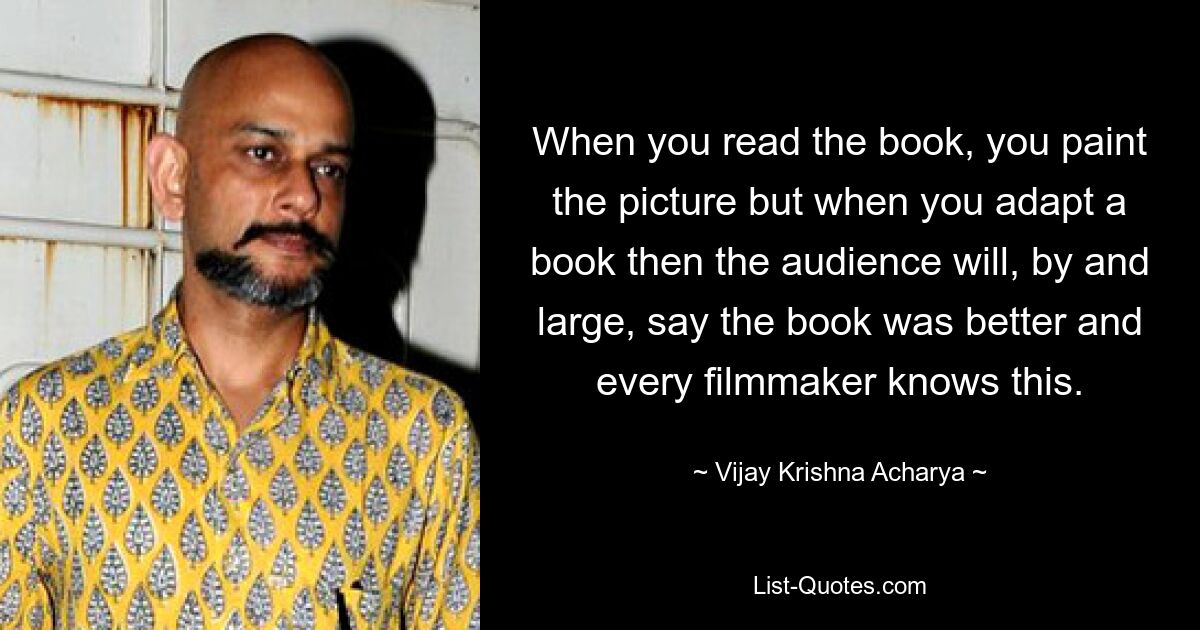 When you read the book, you paint the picture but when you adapt a book then the audience will, by and large, say the book was better and every filmmaker knows this. — © Vijay Krishna Acharya