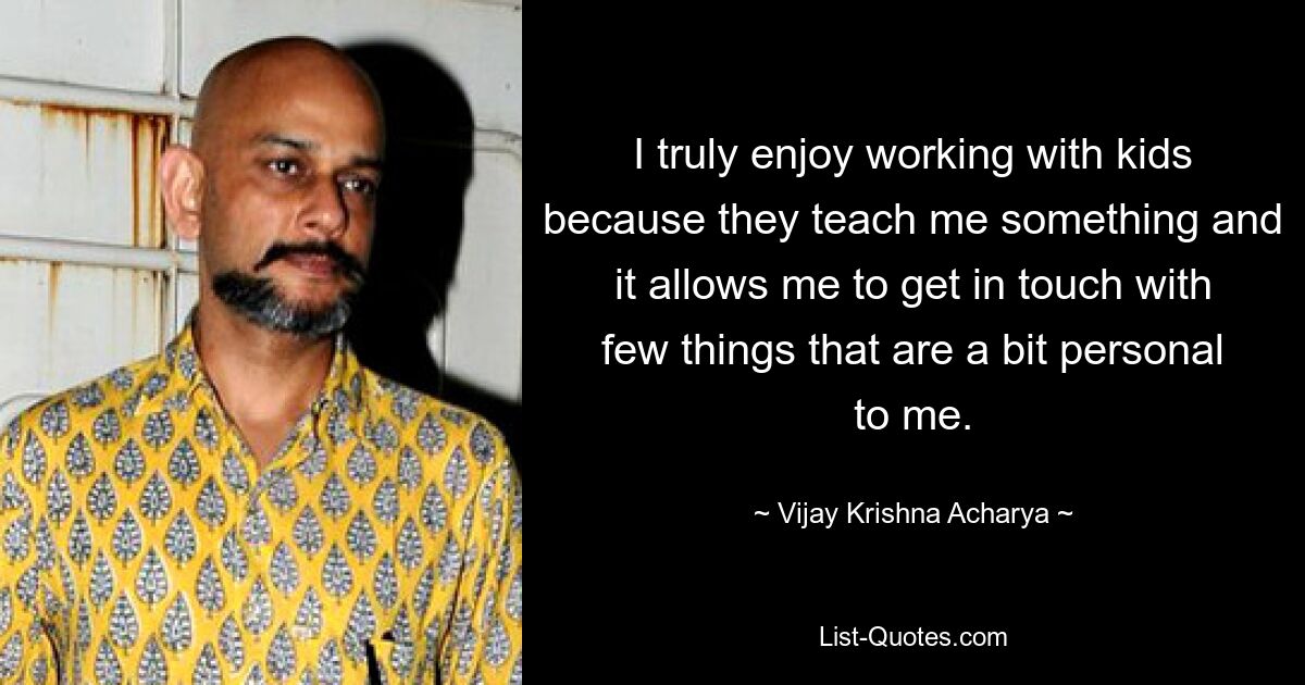 I truly enjoy working with kids because they teach me something and it allows me to get in touch with few things that are a bit personal to me. — © Vijay Krishna Acharya