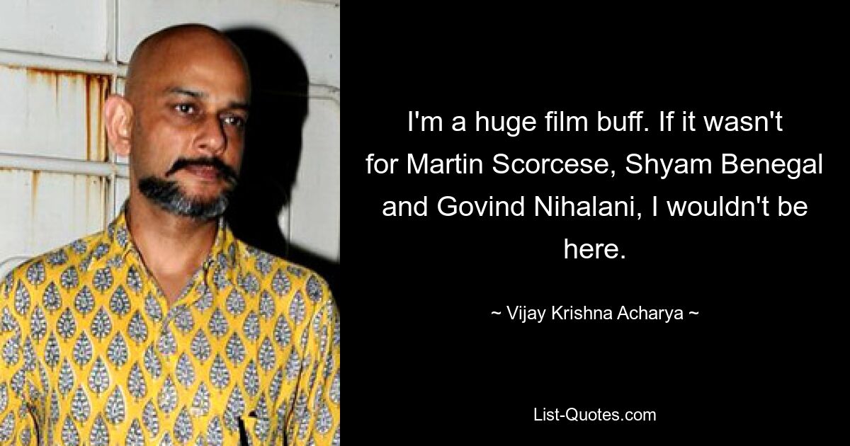 I'm a huge film buff. If it wasn't for Martin Scorcese, Shyam Benegal and Govind Nihalani, I wouldn't be here. — © Vijay Krishna Acharya