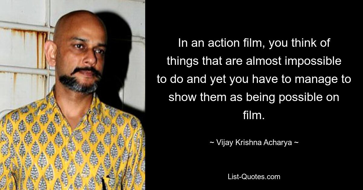 In an action film, you think of things that are almost impossible to do and yet you have to manage to show them as being possible on film. — © Vijay Krishna Acharya