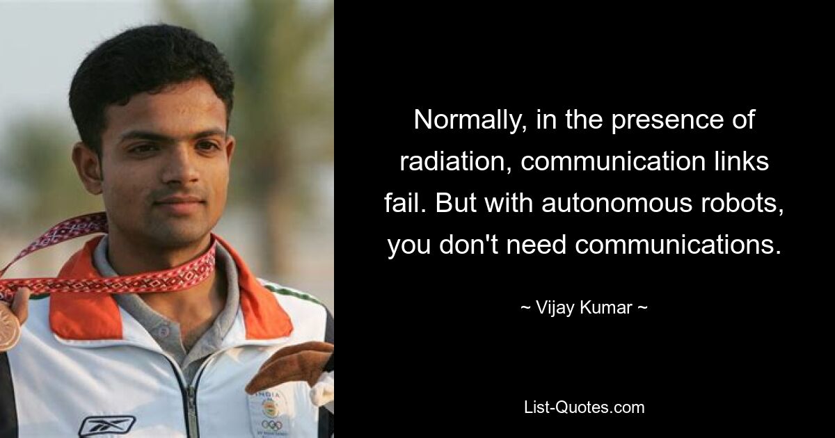 Normally, in the presence of radiation, communication links fail. But with autonomous robots, you don't need communications. — © Vijay Kumar