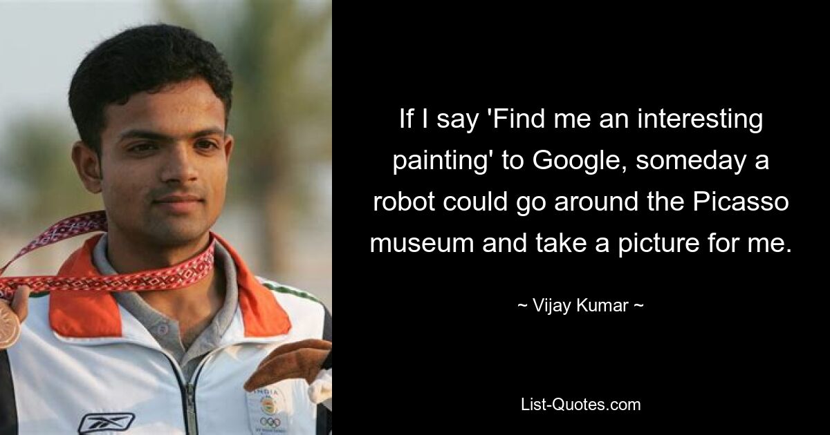 If I say 'Find me an interesting painting' to Google, someday a robot could go around the Picasso museum and take a picture for me. — © Vijay Kumar