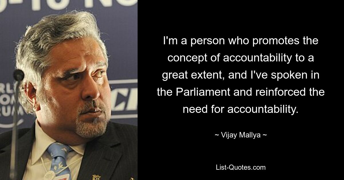 I'm a person who promotes the concept of accountability to a great extent, and I've spoken in the Parliament and reinforced the need for accountability. — © Vijay Mallya