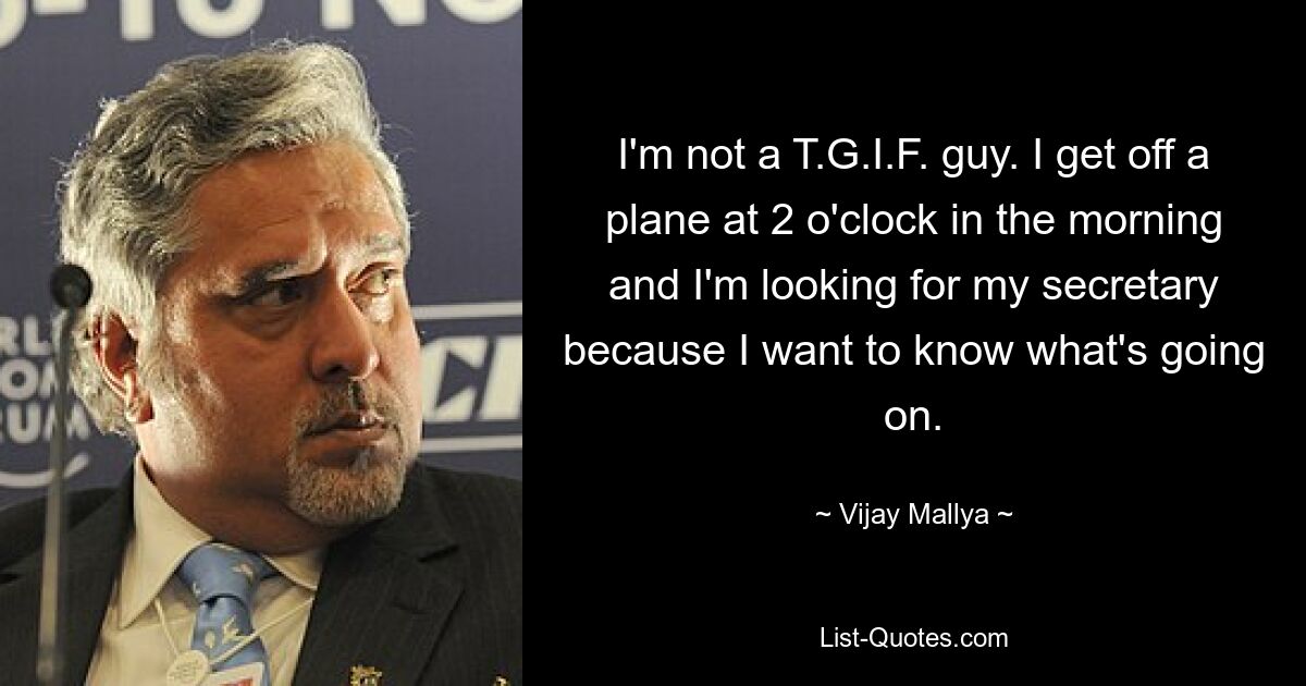 I'm not a T.G.I.F. guy. I get off a plane at 2 o'clock in the morning and I'm looking for my secretary because I want to know what's going on. — © Vijay Mallya