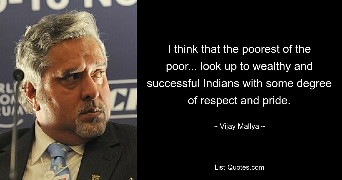 I think that the poorest of the poor... look up to wealthy and successful Indians with some degree of respect and pride. — © Vijay Mallya