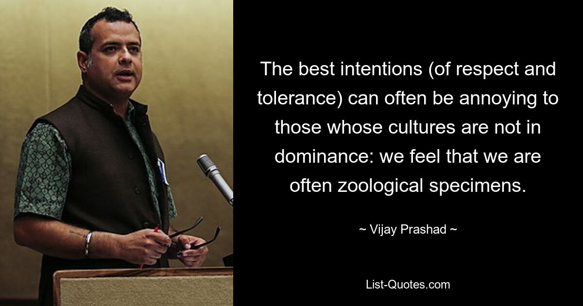 The best intentions (of respect and tolerance) can often be annoying to those whose cultures are not in dominance: we feel that we are often zoological specimens. — © Vijay Prashad