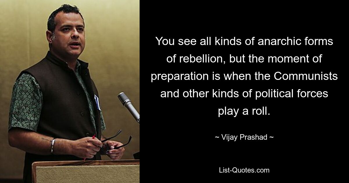 You see all kinds of anarchic forms of rebellion, but the moment of preparation is when the Communists and other kinds of political forces play a roll. — © Vijay Prashad