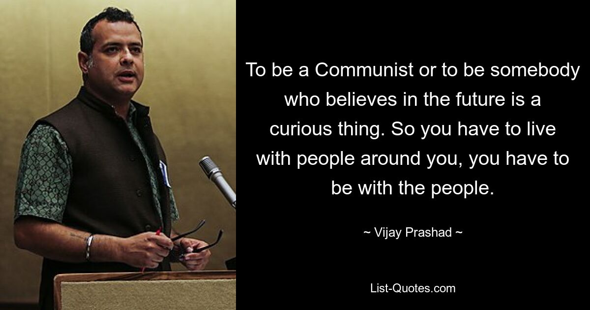 To be a Communist or to be somebody who believes in the future is a curious thing. So you have to live with people around you, you have to be with the people. — © Vijay Prashad