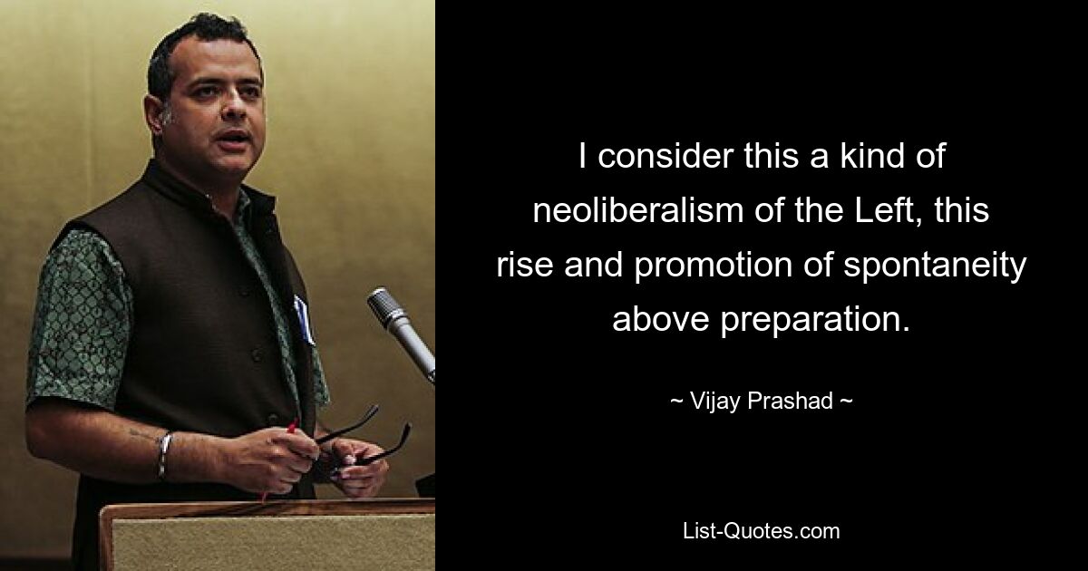 I consider this a kind of neoliberalism of the Left, this rise and promotion of spontaneity above preparation. — © Vijay Prashad