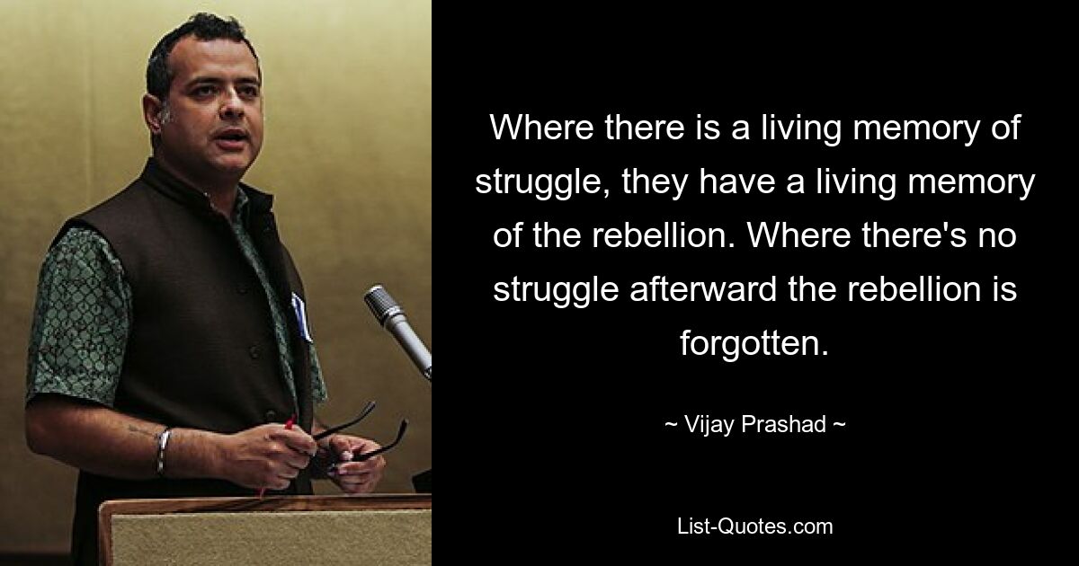 Where there is a living memory of struggle, they have a living memory of the rebellion. Where there's no struggle afterward the rebellion is forgotten. — © Vijay Prashad