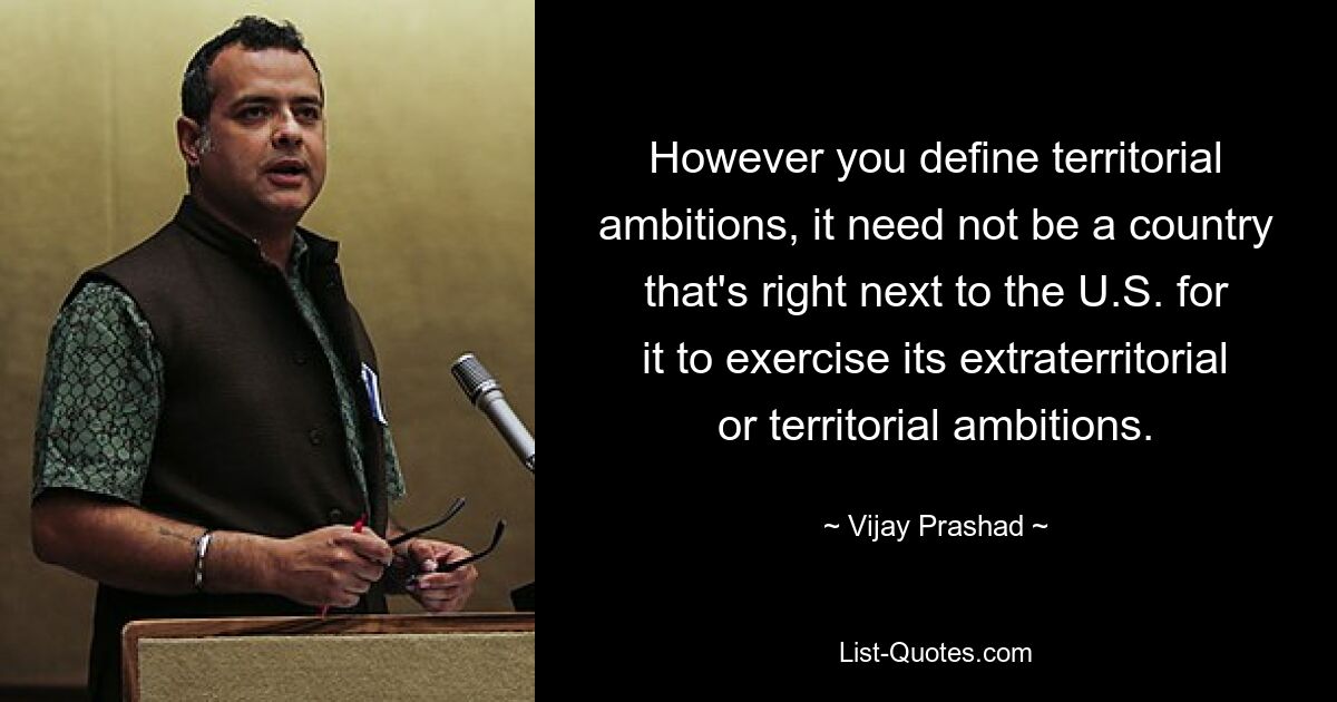 However you define territorial ambitions, it need not be a country that's right next to the U.S. for it to exercise its extraterritorial or territorial ambitions. — © Vijay Prashad