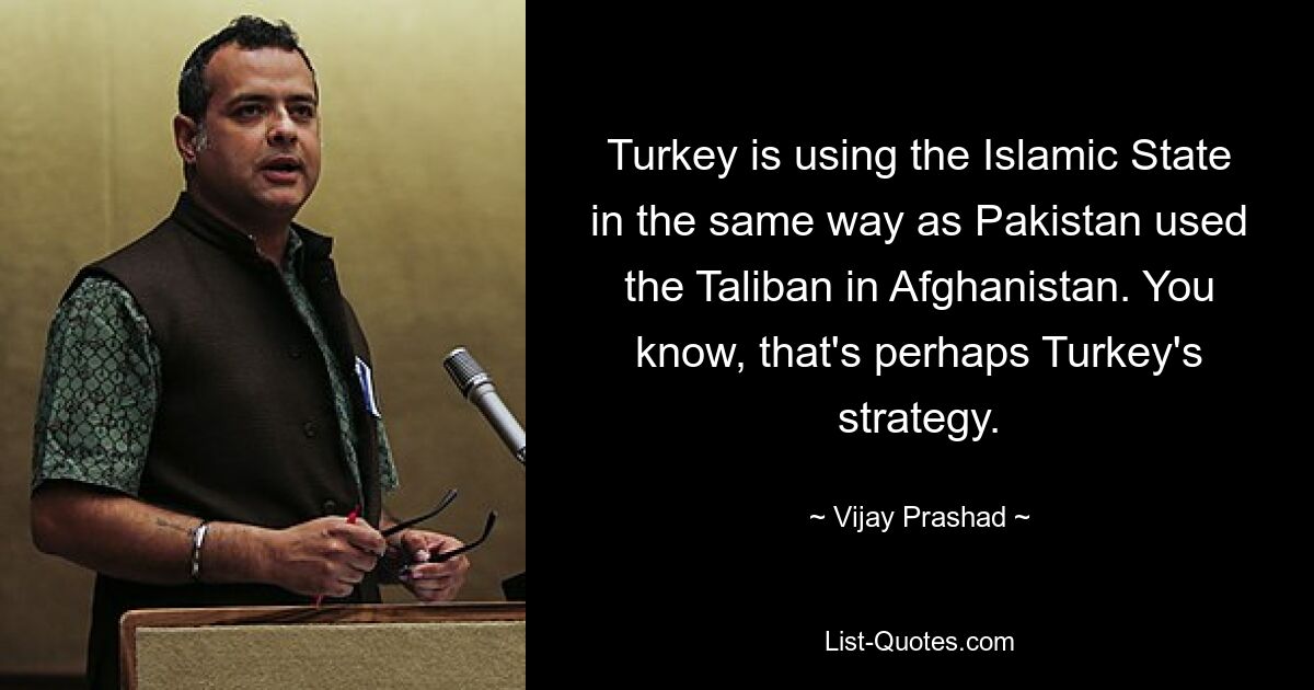 Turkey is using the Islamic State in the same way as Pakistan used the Taliban in Afghanistan. You know, that's perhaps Turkey's strategy. — © Vijay Prashad