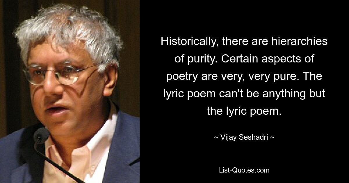 Historically, there are hierarchies of purity. Certain aspects of poetry are very, very pure. The lyric poem can't be anything but the lyric poem. — © Vijay Seshadri