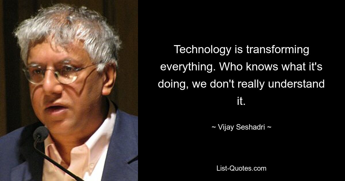 Technology is transforming everything. Who knows what it's doing, we don't really understand it. — © Vijay Seshadri