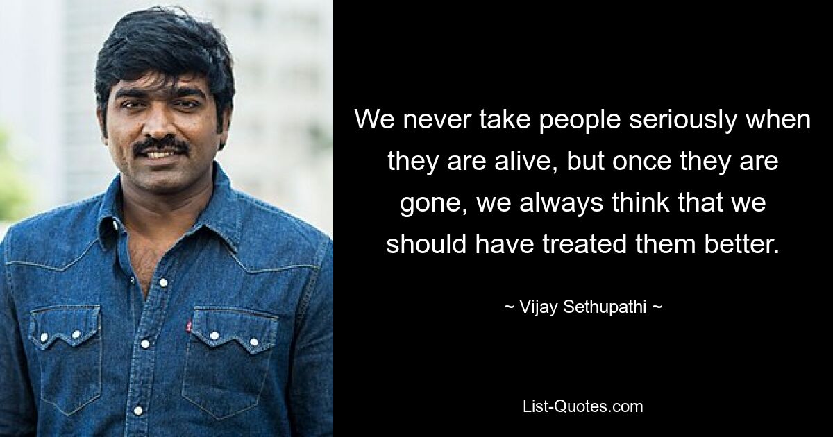 We never take people seriously when they are alive, but once they are gone, we always think that we should have treated them better. — © Vijay Sethupathi