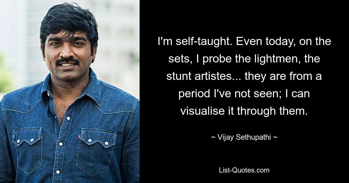 I'm self-taught. Even today, on the sets, I probe the lightmen, the stunt artistes... they are from a period I've not seen; I can visualise it through them. — © Vijay Sethupathi