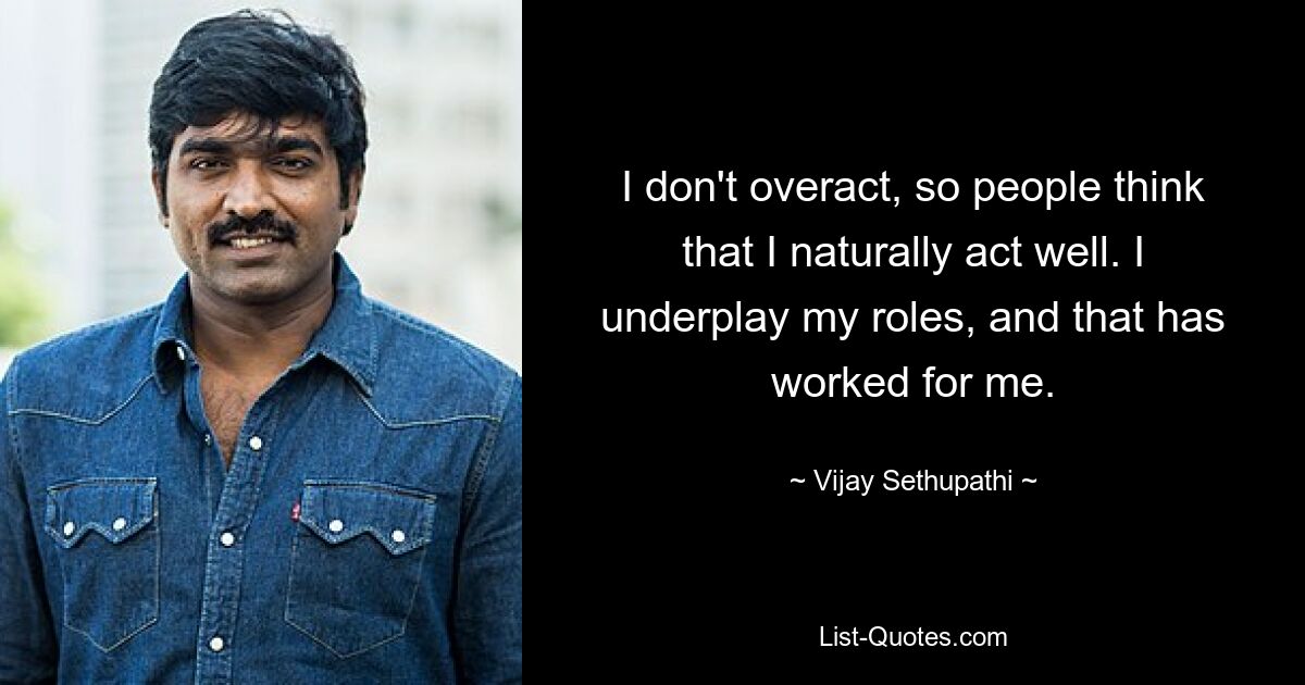 I don't overact, so people think that I naturally act well. I underplay my roles, and that has worked for me. — © Vijay Sethupathi