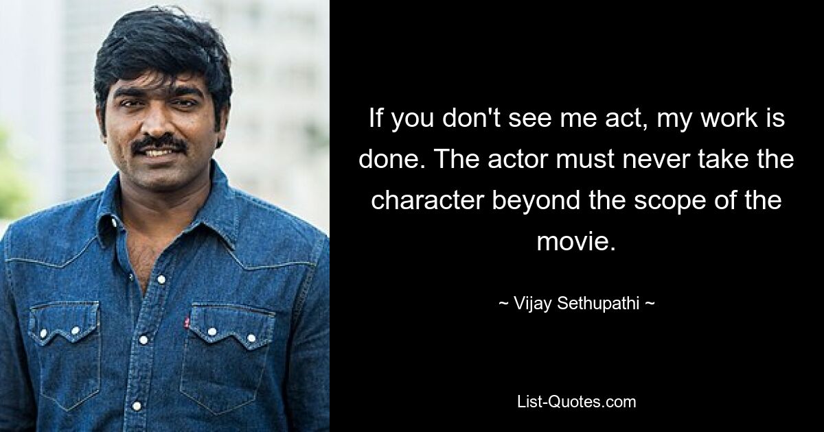 If you don't see me act, my work is done. The actor must never take the character beyond the scope of the movie. — © Vijay Sethupathi