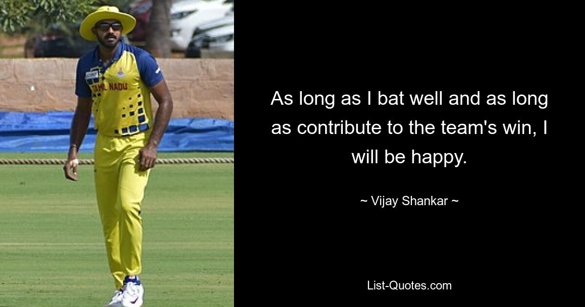 As long as I bat well and as long as contribute to the team's win, I will be happy. — © Vijay Shankar