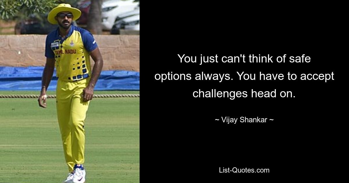 You just can't think of safe options always. You have to accept challenges head on. — © Vijay Shankar