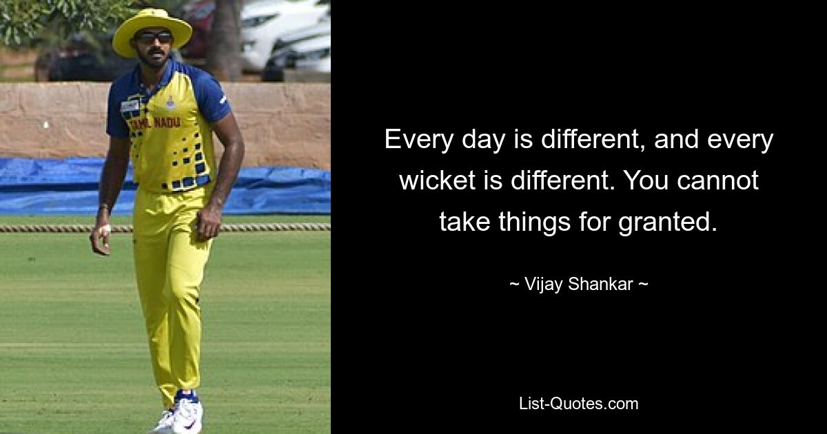 Every day is different, and every wicket is different. You cannot take things for granted. — © Vijay Shankar