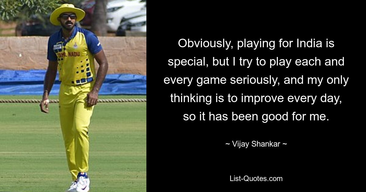 Obviously, playing for India is special, but I try to play each and every game seriously, and my only thinking is to improve every day, so it has been good for me. — © Vijay Shankar