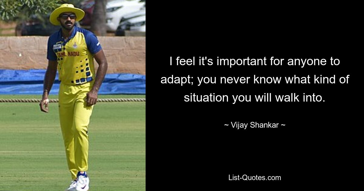 I feel it's important for anyone to adapt; you never know what kind of situation you will walk into. — © Vijay Shankar