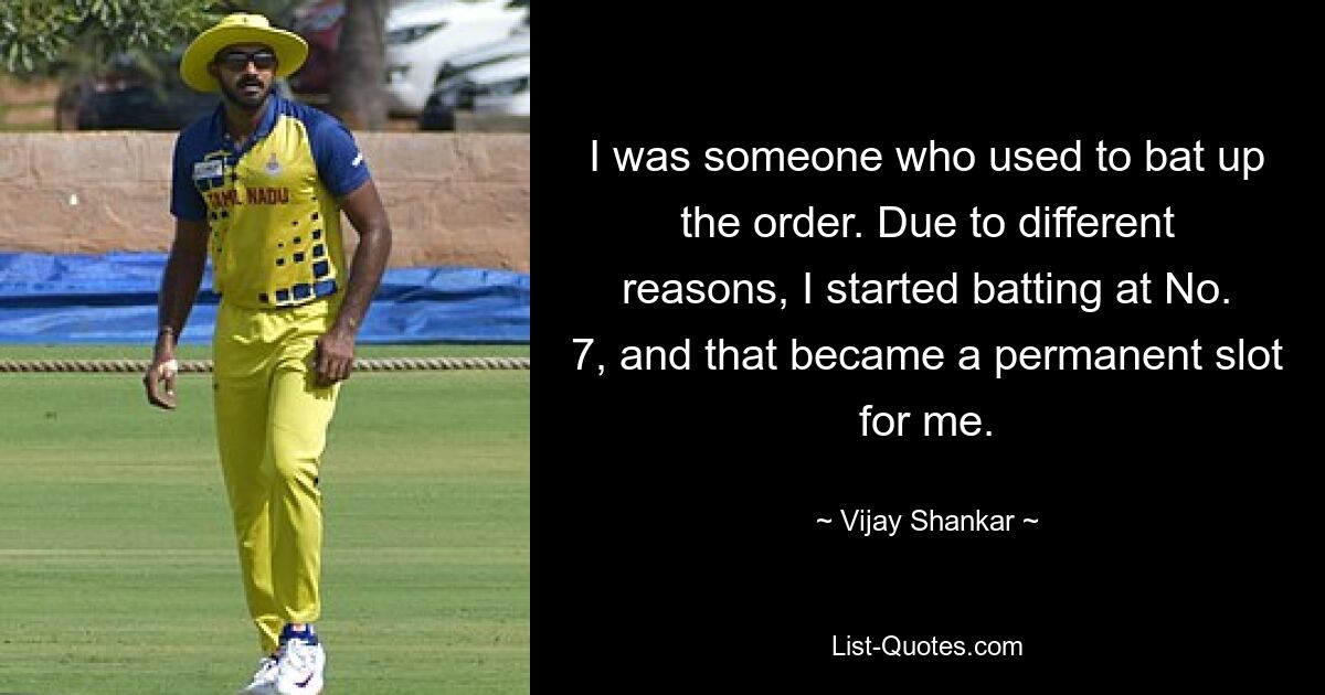 I was someone who used to bat up the order. Due to different reasons, I started batting at No. 7, and that became a permanent slot for me. — © Vijay Shankar