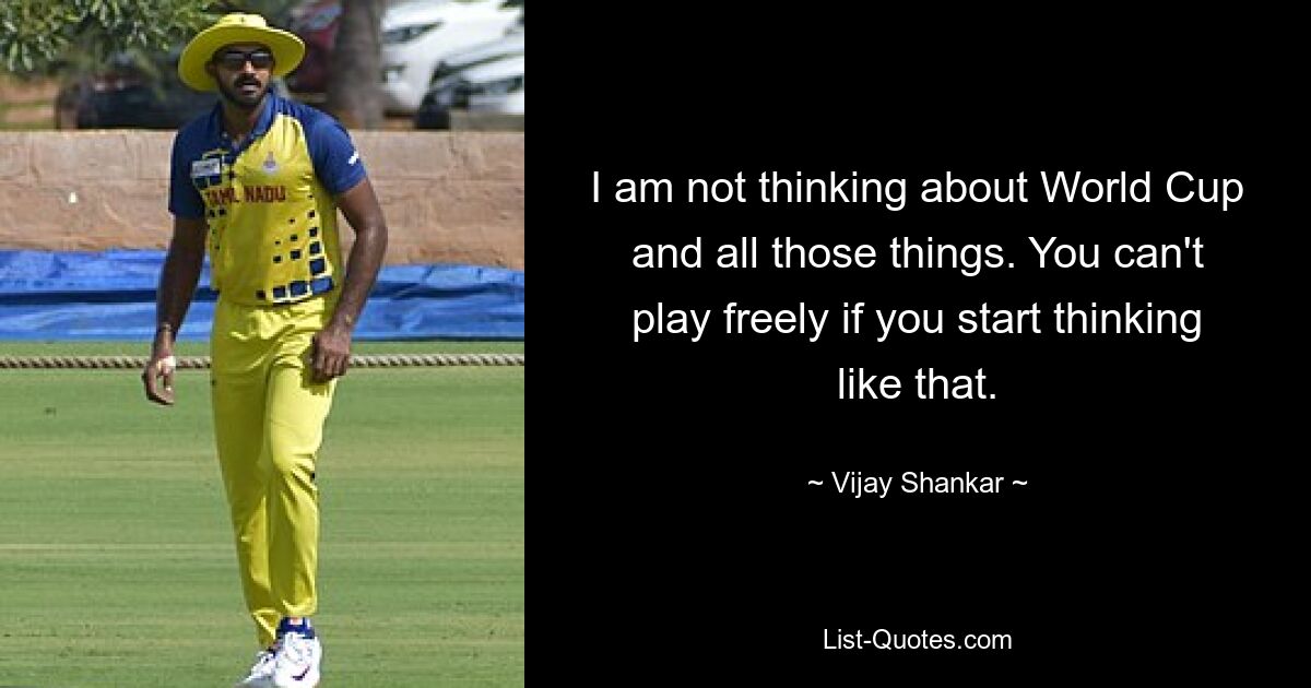 I am not thinking about World Cup and all those things. You can't play freely if you start thinking like that. — © Vijay Shankar